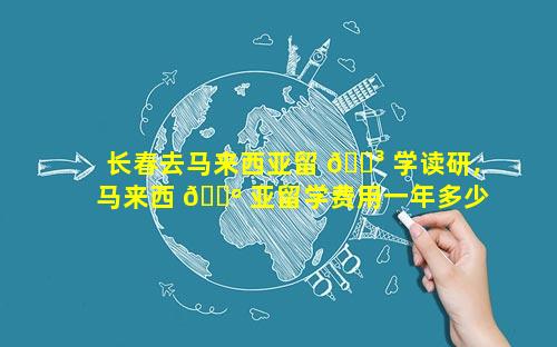 长春去马来西亚留 🌳 学读研,马来西 🐺 亚留学费用一年多少人民币读研